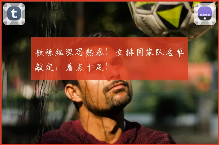 教练组深思熟虑！女排国家队名单敲定，看点十足！