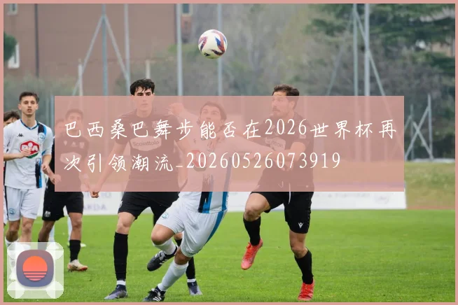 巴西桑巴舞步能否在2026世界杯再次引领潮流_20260526073919