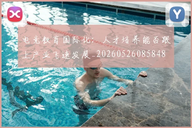 电竞教育国际化:人才培养能否跟上产业飞速发展_20260526085848
