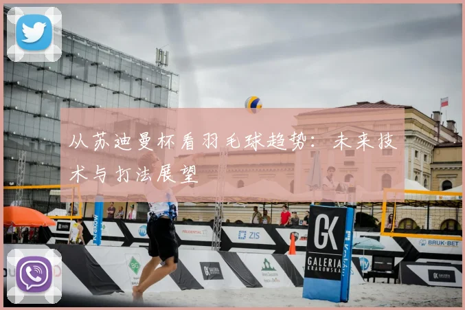 从苏迪曼杯看羽毛球趋势：未来技术与打法展望