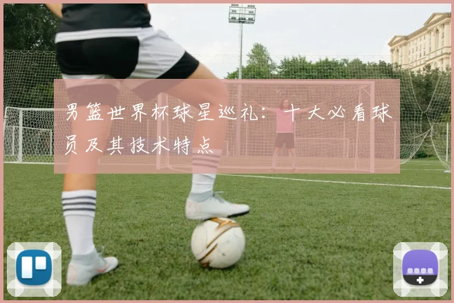 男篮世界杯球星巡礼：十大必看球员及其技术特点