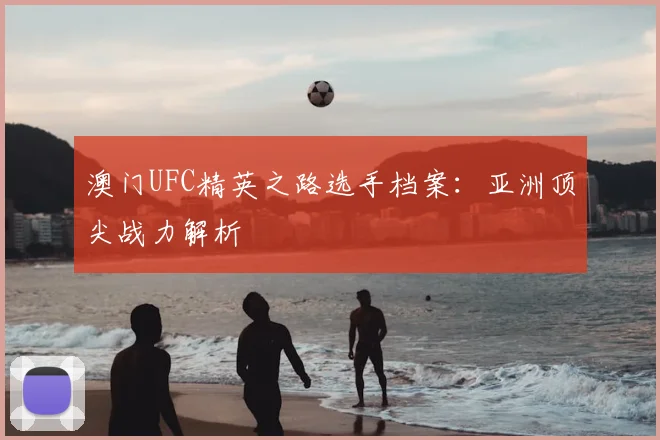 澳门UFC精英之路选手档案：亚洲顶尖战力解析