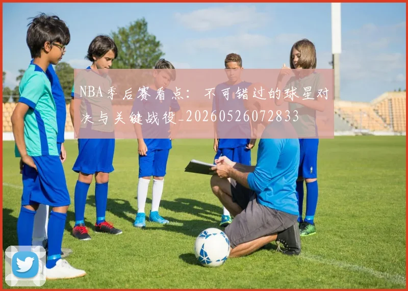 NBA季后赛看点:不可错过的球星对决与关键战役_20260526072833