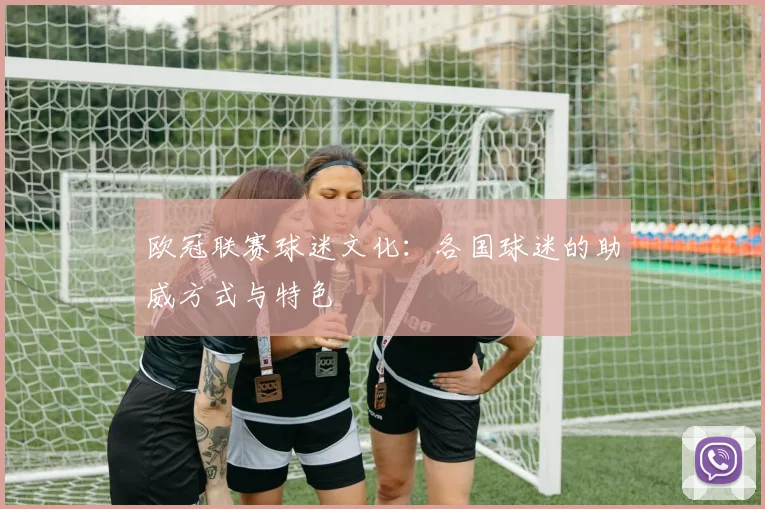 欧冠联赛球迷文化:各国球迷的助威方式与特色