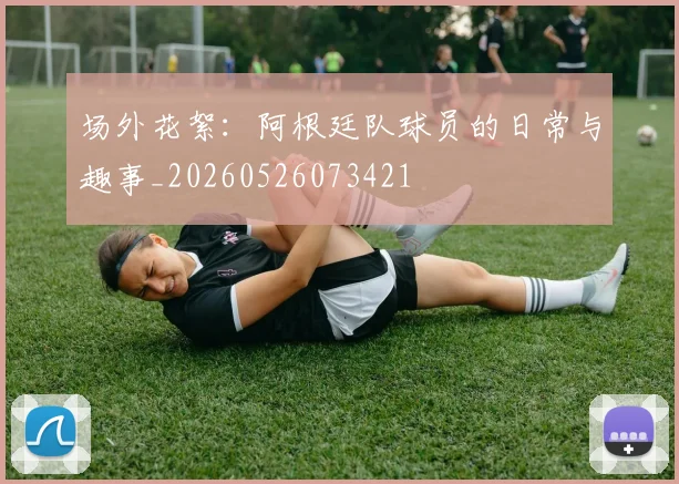 场外花絮：阿根廷队球员的日常与趣事_20260526073421