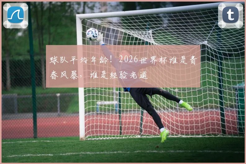 球队平均年龄！2026世界杯谁是青春风暴，谁是经验老道