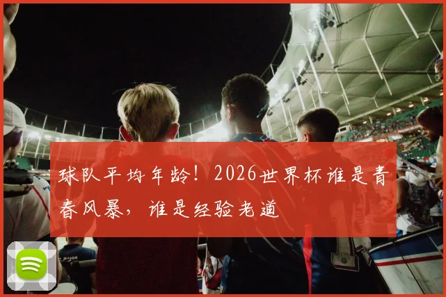 球队平均年龄!2026世界杯谁是青春风暴,谁是经验老道