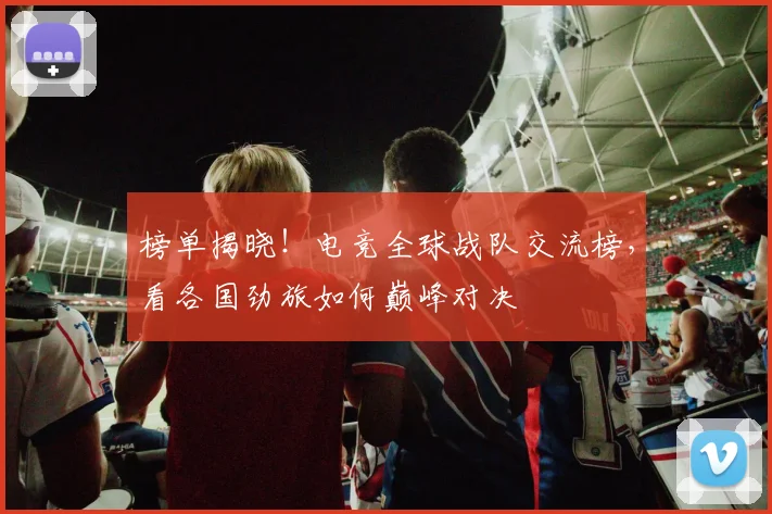 榜单揭晓！电竞全球战队交流榜，看各国劲旅如何巅峰对决