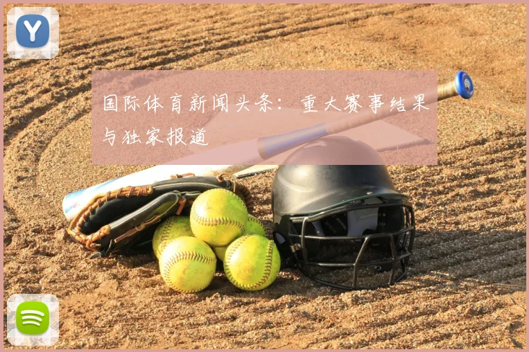 国际体育新闻头条:重大赛事结果与独家报道