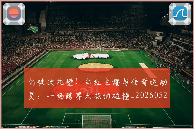 打破次元壁!当红主播与传奇运动员,一场跨界火花的碰撞_20260526085040