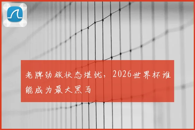 老牌劲旅状态堪忧,2026世界杯谁能成为最大黑马