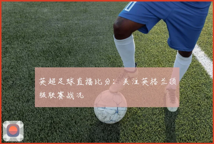 英超足球直播比分：关注英格兰顶级联赛战况