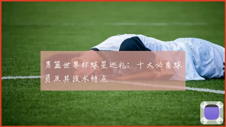 男篮世界杯球星巡礼:十大必看球员及其技术特点